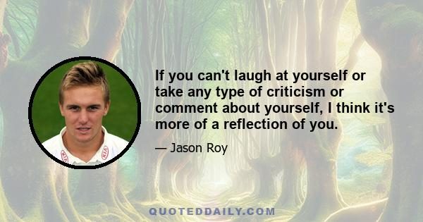 If you can't laugh at yourself or take any type of criticism or comment about yourself, I think it's more of a reflection of you.