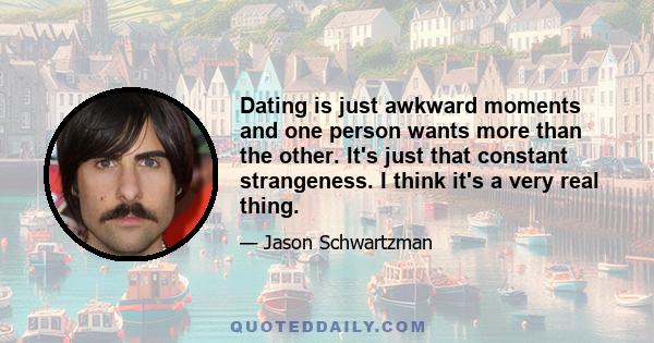 Dating is just awkward moments and one person wants more than the other. It's just that constant strangeness. I think it's a very real thing.