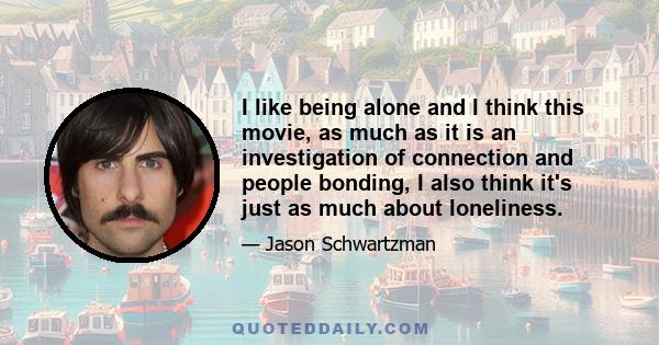 I like being alone and I think this movie, as much as it is an investigation of connection and people bonding, I also think it's just as much about loneliness.