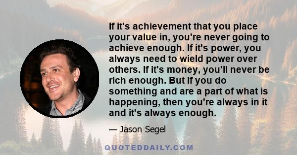 If it's achievement that you place your value in, you're never going to achieve enough. If it's power, you always need to wield power over others. If it's money, you'll never be rich enough. But if you do something and