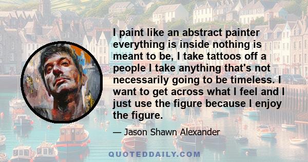 I paint like an abstract painter everything is inside nothing is meant to be, I take tattoos off a people I take anything that's not necessarily going to be timeless. I want to get across what I feel and I just use the