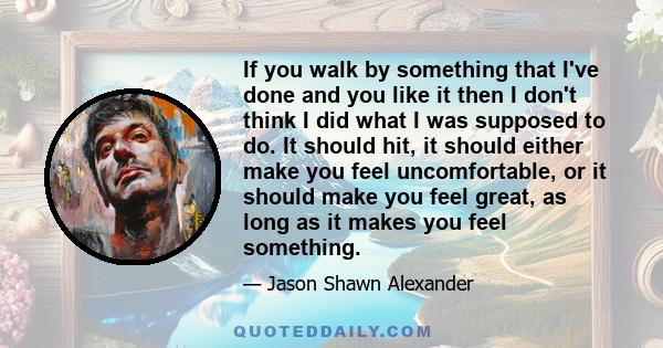 If you walk by something that I've done and you like it then I don't think I did what I was supposed to do. It should hit, it should either make you feel uncomfortable, or it should make you feel great, as long as it