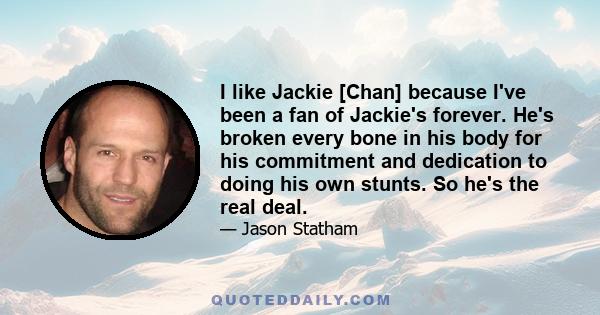 I like Jackie [Chan] because I've been a fan of Jackie's forever. He's broken every bone in his body for his commitment and dedication to doing his own stunts. So he's the real deal.