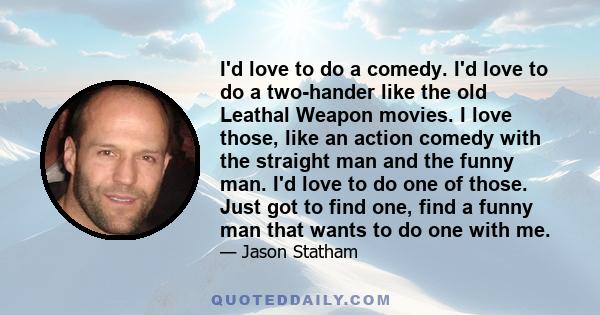 I'd love to do a comedy. I'd love to do a two-hander like the old Leathal Weapon movies. I love those, like an action comedy with the straight man and the funny man. I'd love to do one of those. Just got to find one,