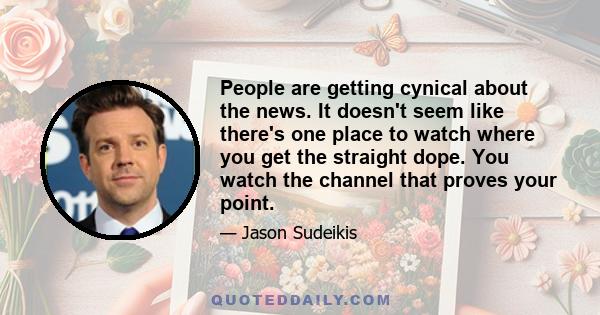 People are getting cynical about the news. It doesn't seem like there's one place to watch where you get the straight dope. You watch the channel that proves your point.