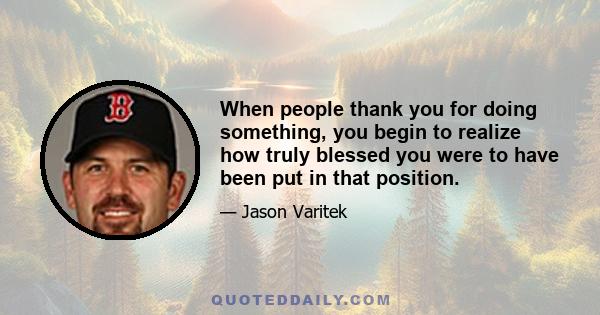 When people thank you for doing something, you begin to realize how truly blessed you were to have been put in that position.