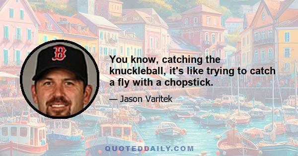 You know, catching the knuckleball, it's like trying to catch a fly with a chopstick.