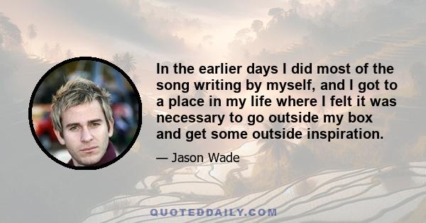 In the earlier days I did most of the song writing by myself, and I got to a place in my life where I felt it was necessary to go outside my box and get some outside inspiration.