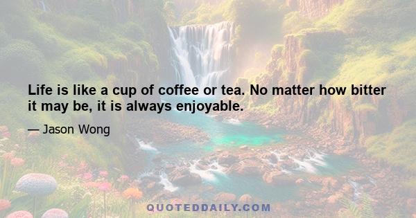 Life is like a cup of coffee or tea. No matter how bitter it may be, it is always enjoyable.