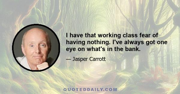 I have that working class fear of having nothing. I've always got one eye on what's in the bank.