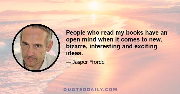People who read my books have an open mind when it comes to new, bizarre, interesting and exciting ideas.