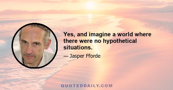 Yes, and imagine a world where there were no hypothetical situations.