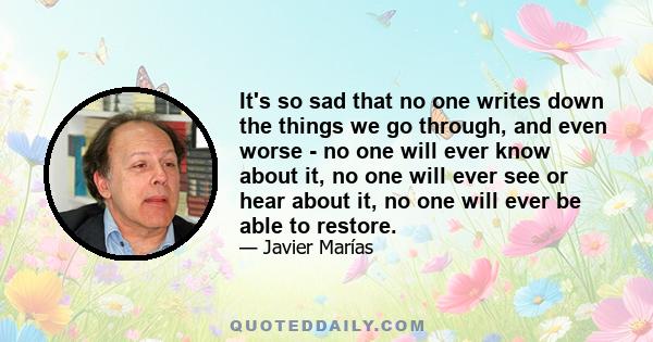 It's so sad that no one writes down the things we go through, and even worse - no one will ever know about it, no one will ever see or hear about it, no one will ever be able to restore.