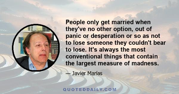 People only get married when they've no other option, out of panic or desperation or so as not to lose someone they couldn't bear to lose. It's always the most conventional things that contain the largest measure of