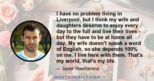 I have no problem living in Liverpool, but I think my wife and daughters deserve to enjoy every day to the full and live their lives - but they have to be at home all day. My wife doesn't speak a word of English, so she 