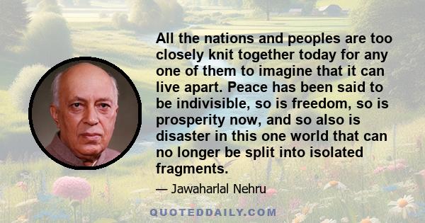 All the nations and peoples are too closely knit together today for any one of them to imagine that it can live apart. Peace has been said to be indivisible, so is freedom, so is prosperity now, and so also is disaster