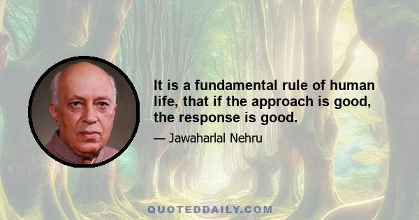 It is a fundamental rule of human life, that if the approach is good, the response is good.