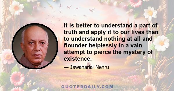 It is better to understand a part of truth and apply it to our lives than to understand nothing at all and flounder helplessly in a vain attempt to pierce the mystery of existence.