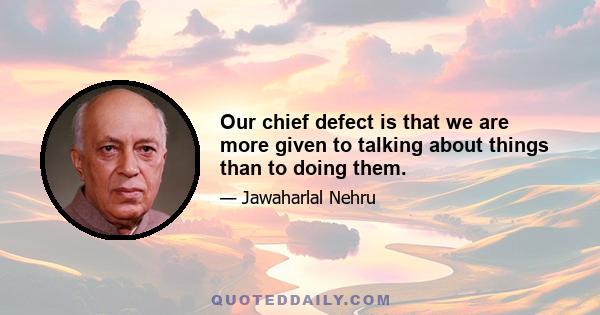 Our chief defect is that we are more given to talking about things than to doing them.