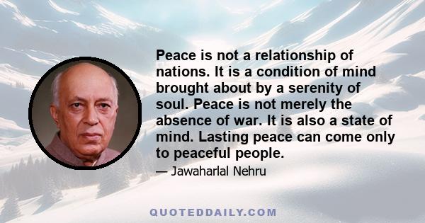 Peace is not a relationship of nations. It is a condition of mind brought about by a serenity of soul. Peace is not merely the absence of war. It is also a state of mind. Lasting peace can come only to peaceful people.