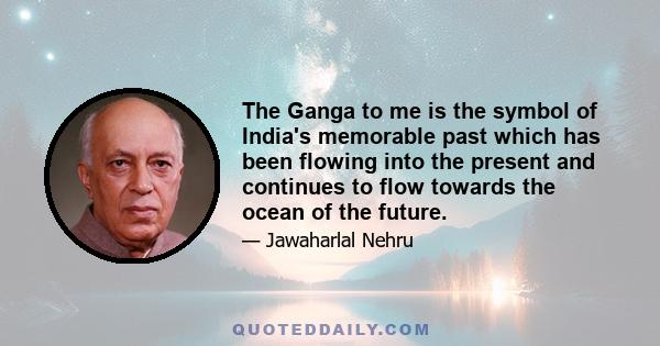 The Ganga to me is the symbol of India's memorable past which has been flowing into the present and continues to flow towards the ocean of the future.