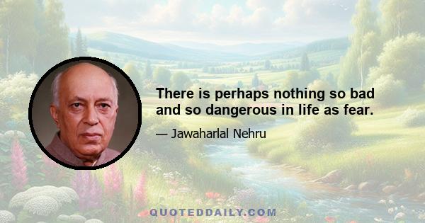 There is perhaps nothing so bad and so dangerous in life as fear.