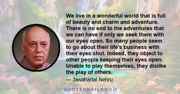 We live in a wonderful world that is full of beauty and charm and adventure. There is no end to the adventures that we can have if only we seek them with our eyes open. So many people seem to go about their life's