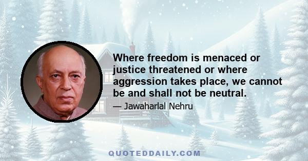 Where freedom is menaced or justice threatened or where aggression takes place, we cannot be and shall not be neutral.