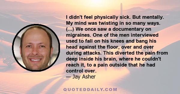 I didn't feel physically sick. But mentally. My mind was twisting in so many ways. (...) We once saw a documentary on migraines. One of the men interviewed used to fall on his knees and bang his head against the floor,