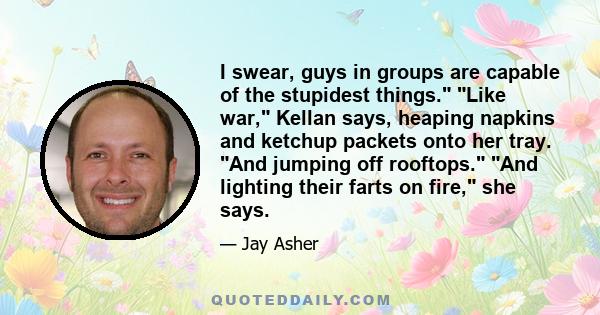 I swear, guys in groups are capable of the stupidest things. Like war, Kellan says, heaping napkins and ketchup packets onto her tray. And jumping off rooftops. And lighting their farts on fire, she says.