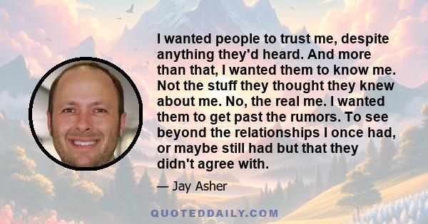 I wanted people to trust me, despite anything they'd heard. And more than that, I wanted them to know me. Not the stuff they thought they knew about me. No, the real me. I wanted them to get past the rumors. To see