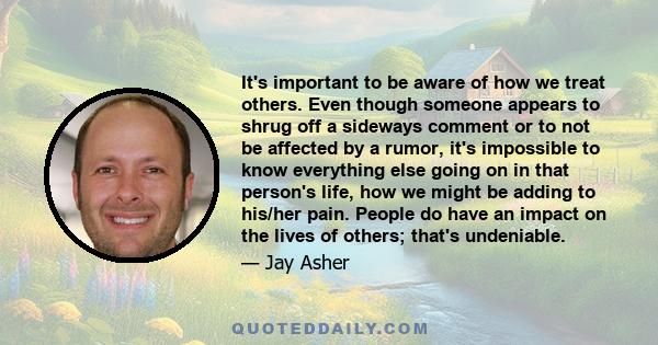 It's important to be aware of how we treat others. Even though someone appears to shrug off a sideways comment or to not be affected by a rumor, it's impossible to know everything else going on in that person's life,