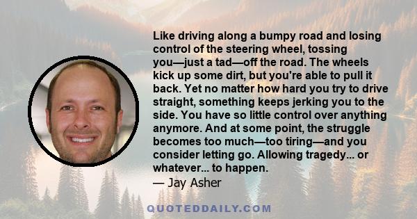 Like driving along a bumpy road and losing control of the steering wheel, tossing you—just a tad—off the road. The wheels kick up some dirt, but you're able to pull it back. Yet no matter how hard you try to drive