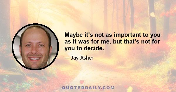 Maybe it's not as important to you as it was for me, but that's not for you to decide.