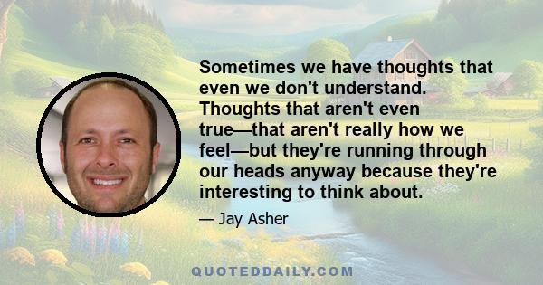 Sometimes we have thoughts that even we don’t understand. Thoughts that aren’t even true—that aren’t really how we feel—but they’re running through our heads anyway because they’re interesting to think about. If you