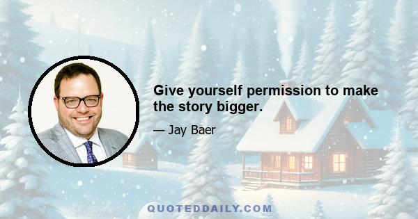 Give yourself permission to make the story bigger.