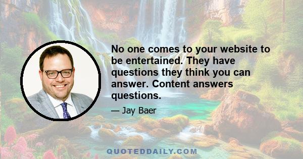 No one comes to your website to be entertained. They have questions they think you can answer. Content answers questions.