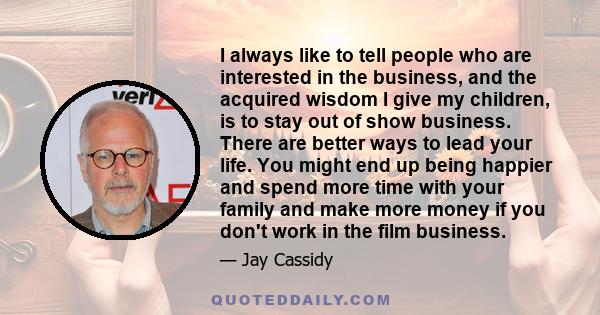 I always like to tell people who are interested in the business, and the acquired wisdom I give my children, is to stay out of show business. There are better ways to lead your life. You might end up being happier and