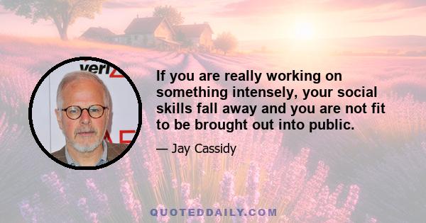 If you are really working on something intensely, your social skills fall away and you are not fit to be brought out into public.