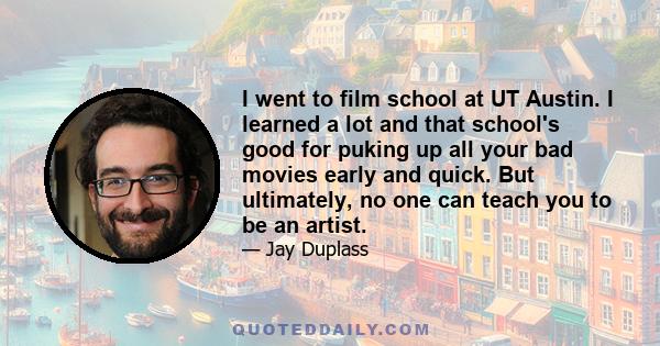 I went to film school at UT Austin. I learned a lot and that school's good for puking up all your bad movies early and quick. But ultimately, no one can teach you to be an artist.