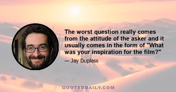 The worst question really comes from the attitude of the asker and it usually comes in the form of What was your inspiration for the film?