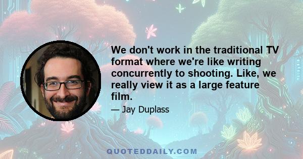 We don't work in the traditional TV format where we're like writing concurrently to shooting. Like, we really view it as a large feature film.