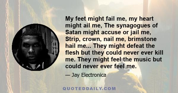 My feet might fail me, my heart might ail me, The synagogues of Satan might accuse or jail me, Strip, crown, nail me, brimstone hail me... They might defeat the flesh but they could never ever kill me. They might feel