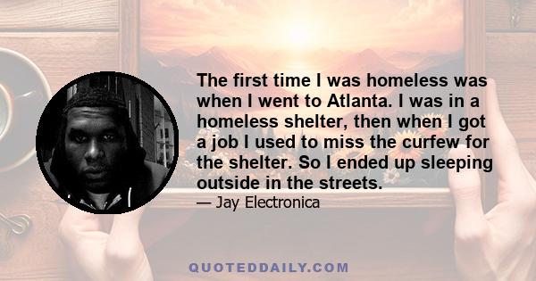 The first time I was homeless was when I went to Atlanta. I was in a homeless shelter, then when I got a job I used to miss the curfew for the shelter. So I ended up sleeping outside in the streets.