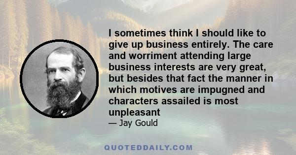 I sometimes think I should like to give up business entirely. The care and worriment attending large business interests are very great, but besides that fact the manner in which motives are impugned and characters