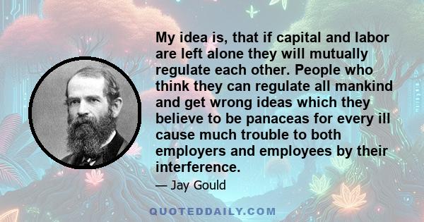 My idea is, that if capital and labor are left alone they will mutually regulate each other. People who think they can regulate all mankind and get wrong ideas which they believe to be panaceas for every ill cause much