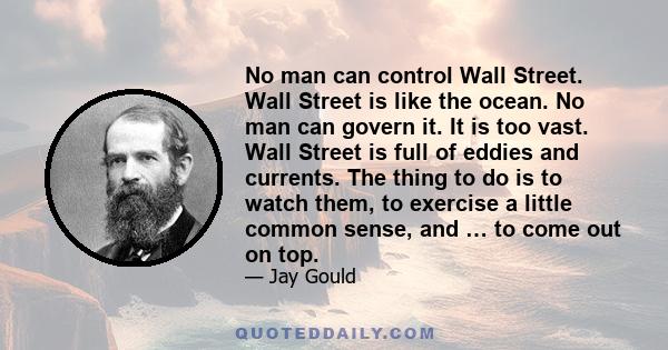 No man can control Wall Street. Wall Street is like the ocean. No man can govern it. It is too vast. Wall Street is full of eddies and currents. The thing to do is to watch them, to exercise a little common sense, and … 