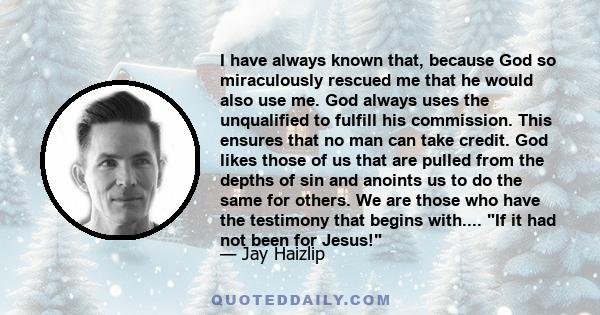 I have always known that, because God so miraculously rescued me that he would also use me. God always uses the unqualified to fulfill his commission. This ensures that no man can take credit. God likes those of us that 