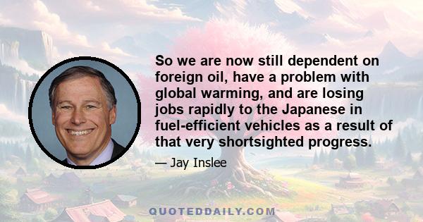 So we are now still dependent on foreign oil, have a problem with global warming, and are losing jobs rapidly to the Japanese in fuel-efficient vehicles as a result of that very shortsighted progress.