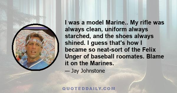 I was a model Marine.. My rifle was always clean, uniform always starched, and the shoes always shined. I guess that's how I became so neat-sort of the Felix Unger of baseball roomates. Blame it on the Marines.